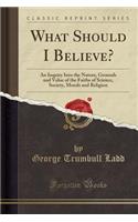 What Should I Believe? an Inquiry Into the Nature, Grounds and Value, of the Faiths of Science, Society, Morals and Religion (Classic Reprint)