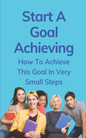 Start A Goal Achieving: How To Achieve This Goal In Very Small Steps: Examples Of Action Steps To Achieve Goals