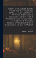 Report of Charles S.P. Bowles, Foreign Agent of the United States Sanitary Commission, Upon the International Congress of Geneva, for the Amelioration of the Condition of the Sick and Wounded Soldiers of Armies in the Field, Convened at Geneva, 8Th