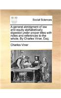 A General Abridgment of Law and Equity Alphabetically Digested Under Proper Titles with Notes and References to the Whole. by Charles Viner, Esq;