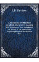 A Rudimentary Treatise on Clock and Watch Making with a Chapter on Church Clocks and an Account of the Proceedings Respecting the Great Westminster Clock
