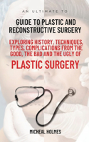 Ultimate Guide to Plastic and Reconstructive Surgery: Exploring History, Techniques, Types, Complications from the Good, the Bad and the Ugly of Plastic Surgery