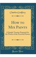 How to Mix Paints: A Simple Treatise Prepared for the Wants of the Practical Painter (Classic Reprint)
