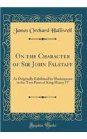 On the Character of Sir John Falstaff: As Originally Exhibited by Shakespeare in the Two Parts of King Henry IV (Classic Reprint)