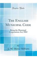 The English Municipal Code: Being the Municipal Corporations ACT, 1882 (Classic Reprint)