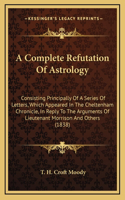 A Complete Refutation Of Astrology: Consisting Principally Of A Series Of Letters, Which Appeared In The Cheltenham Chronicle, In Reply To The Arguments Of Lieutenant Morrison And Othe