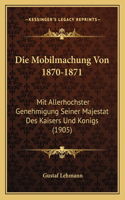 Die Mobilmachung Von 1870-1871: Mit Allerhochster Genehmigung Seiner Majestat Des Kaisers Und Konigs (1905)(German)
