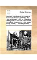 Report of the Debate in the House of Commons of Ireland, on Friday the 14th of February, 1800, on the Subject of a Legislative Union with Great Britain. Containing the Speeches ... the Reply of Henry Grattan, ... Also the Petitions ...