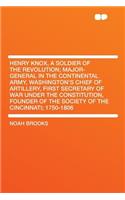 Henry Knox, a Soldier of the Revolution; Major-General in the Continental Army, Washington's Chief of Artillery, First Secretary of War Under the Constitution, Founder of the Society of the Cincinnati; 1750-1806