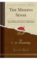 The Missing Sense: And the Hidden Things Which It Might Reveal; Spiritual Philosophy Treated on a Rational Basis (Classic Reprint)