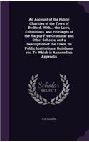 An Account of the Public Charities of the Town of Bedford, with ... the Laws, Exhibitions, and Privileges of the Harpur Free Grammar and Other Schools; And a Description of the Town, Its Public Institutions, Buildings, Etc. to Which Is Annexed an A