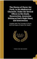 The Glories of Christ, Set Forth, in His Mediatorial Character, Under the Several Offices in His Death, Resurrection, Ascension Sittting at God's Right Hand, and Intercession