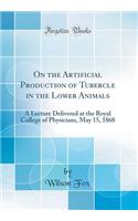 On the Artificial Production of Tubercle in the Lower Animals: A Lecture Delivered at the Royal College of Physicians, May 15, 1868 (Classic Reprint)