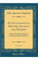 An Ecclesiastical History, Ancient and Modern, Vol. 1 of 2: In Which the Rise, Progress, and Variations of Church Power, Are Considered in Their Connexion with the State of Learning and Philosophy, and the Political History of Europe During That Pe