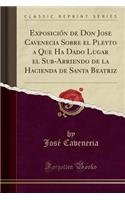 ExposiciÃ³n de Don Jose Cavenecia Sobre El Pleyto a Que Ha Dado Lugar El Sub-Arriendo de la Hacienda de Santa Beatriz (Classic Reprint)