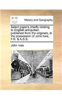 Select Papers Chiefly Relating to English Antiquities: Published from the Originals, in the Possession of John Ives, F.R. & A.S.S.