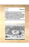 Catalogue of a Large and Curious Collection of Prints, Drawings, and Books of Prints, by the Most Esteemed Masters; Including a Great Number of English and Foreign Portraits: The Whole Now Selling, ... at No. 28, in the Hay-Market. ...