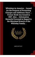 Whiteleys in America ... Issued for the Purpose of Presenting Changes and Additions Since ... Former Book Was Issued in 1907. Also ... Information Recently Procured in Regard to the Maryland Branch of the Whiteley Family ..