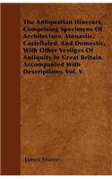 The Antiquarian Itinerary, Comprising Specimens Of Architecture, Monastic, Castellated, And Domestic, With Other Vestiges Of Antiquity In Great Britain. Accompanied With Descriptions. Vol. V.