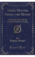 Three Months Among the Moose: A Winter's Tale of the Northern Wilds of Canada (Classic Reprint): A Winter's Tale of the Northern Wilds of Canada (Classic Reprint)