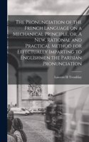 Pronunciation of the French Language on a Mechanical Principle, or, A New, Rational and Practical Method for Effectually Imparting to Englishmen the Parisian Pronunciation [microform]