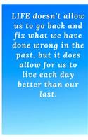 Life doesn't allow us to go back and fix what we have done wrong in the past, but it does allow for us to live each day better than our last.