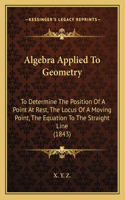 Algebra Applied To Geometry: To Determine The Position Of A Point At Rest, The Locus Of A Moving Point, The Equation To The Straight Line (1843)