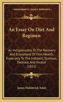 An Essay On Diet And Regimen: As Indispensable To The Recovery And Enjoyment Of Firm Health, Especially To The Indolent, Studious, Delicate, And Invalid (1812)