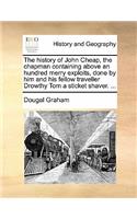 The History of John Cheap, the Chapman Containing Above an Hundred Merry Exploits, Done by Him and His Fellow Traveller Drowthy Tom a Sticket Shaver. ...