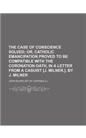 The Case of Conscience Solved; Or, Catholic Emancipation Proved to Be Compatible with the Coronation Oath, in a Letter from a Casuist [J. Milner.]. by