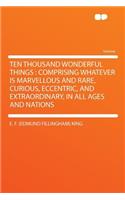 Ten Thousand Wonderful Things: Comprising Whatever Is Marvellous and Rare, Curious, Eccentric, and Extraordinary, in All Ages and Nations