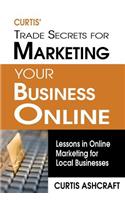 Curtis' Trade Secrets for Marketing Your Business Online: Lessons in Online Marketing for Local Businesses