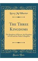 The Three Kingdoms: The Kingdom of Heaven, the Kingdom of God and the Father's Kingdom (Classic Reprint): The Kingdom of Heaven, the Kingdom of God and the Father's Kingdom (Classic Reprint)