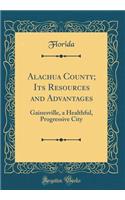 Alachua County; Its Resources and Advantages: Gainesville, a Healthful, Progressive City (Classic Reprint)