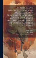 General and Introductory View of Professor Kant's Principles Concerning man, the World, and the Deity, Submitted to the Consideration of the Learned