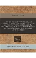 A Guide to Goe to God: Or, an Explanation of the Perfect Patterne of Prayer, the Lords Prayer. by William Gouge, B. in D. and Minister of Gods Word in Black-Friers London 