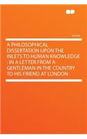 A Philosophical Dissertation Upon the Inlets to Human Knowledge: In a Letter from a Gentleman in the Country to His Friend at London: In a Letter from a Gentleman in the Country to His Friend at London