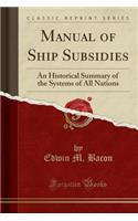 Manual of Ship Subsidies: An Historical Summary of the Systems of All Nations (Classic Reprint): An Historical Summary of the Systems of All Nations (Classic Reprint)