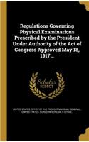 Regulations Governing Physical Examinations Prescribed by the President Under Authority of the Act of Congress Approved May 18, 1917 ..