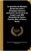 La Question Du Mexique Devant Les Corte S D'Espagne; Discours Prononce S Au Se Nat Et Au Congre S Par MM. Bermudez de Castro, Concha, Mon, Et Rios y Rosas