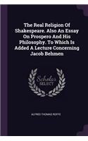 The Real Religion Of Shakespeare. Also An Essay On Prospero And His Philosophy. To Which Is Added A Lecture Concerning Jacob Behmen