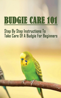 Budgie Care 101: Step By Step Instructions To Take Care Of A Budgie For Beginners: The Complete Guide To Keep Healthy And Happy Budgerigars