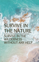 Survive In The Nature: Survive In The Wilderness Without Any Help: Learn To Survive In The Wild