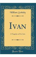 Ivan: A Tragedy, in Five Acts (Classic Reprint)