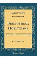 Bibliotheca Hoblyniana: Sive, Catalogus Librorum, Juxta Exemplar, Quod Manu Sua Maxima Ex Parte Descriptum Reliquit (Classic Reprint): Sive, Catalogus Librorum, Juxta Exemplar, Quod Manu Sua Maxima Ex Parte Descriptum Reliquit (Classic Reprint)