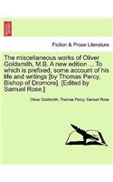 The Miscellaneous Works of Oliver Goldsmith, M.B. a New Edition ... to Which Is Prefixed, Some Account of His Life and Writings [By Thomas Percy, Bishop of Dromore]. [Edited by Samuel Rose.]