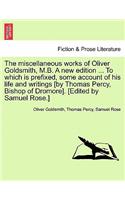 Miscellaneous Works of Oliver Goldsmith, M.B. a New Edition ... to Which Is Prefixed, Some Account of His Life and Writings [By Thomas Percy, Bishop of Dromore]. [Edited by Samuel Rose.]