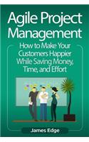 Agile Project Management: How to Make Your Customers Happier While Saving Money, Time, and Effort