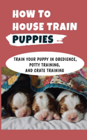 How To House Train Puppies: Train Your Puppy In Obedience, Potty Training, And Crate Training: Crate Training A Puppy