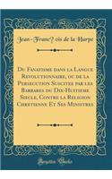 Du Fanatisme Dans La Langue Rï¿½volutionnaire, Ou de la Persï¿½cution Suscitï¿½e Par Les Barbares Du Dix-Huitiï¿½me Siï¿½cle, Contre La Religion Chrï¿½tienne Et Ses Ministres (Classic Reprint)